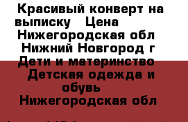 Красивый конверт на выписку › Цена ­ 1 000 - Нижегородская обл., Нижний Новгород г. Дети и материнство » Детская одежда и обувь   . Нижегородская обл.